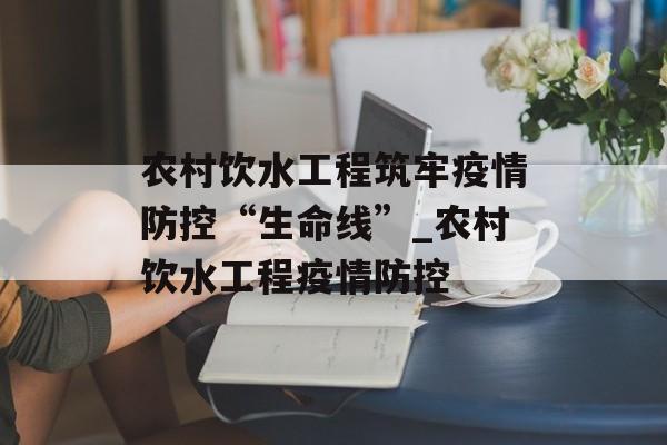 农村饮水工程筑牢疫情防控“生命线”_农村饮水工程疫情防控