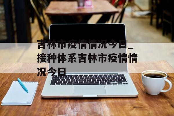 吉林市疫情情况今日_接种体系吉林市疫情情况今日
